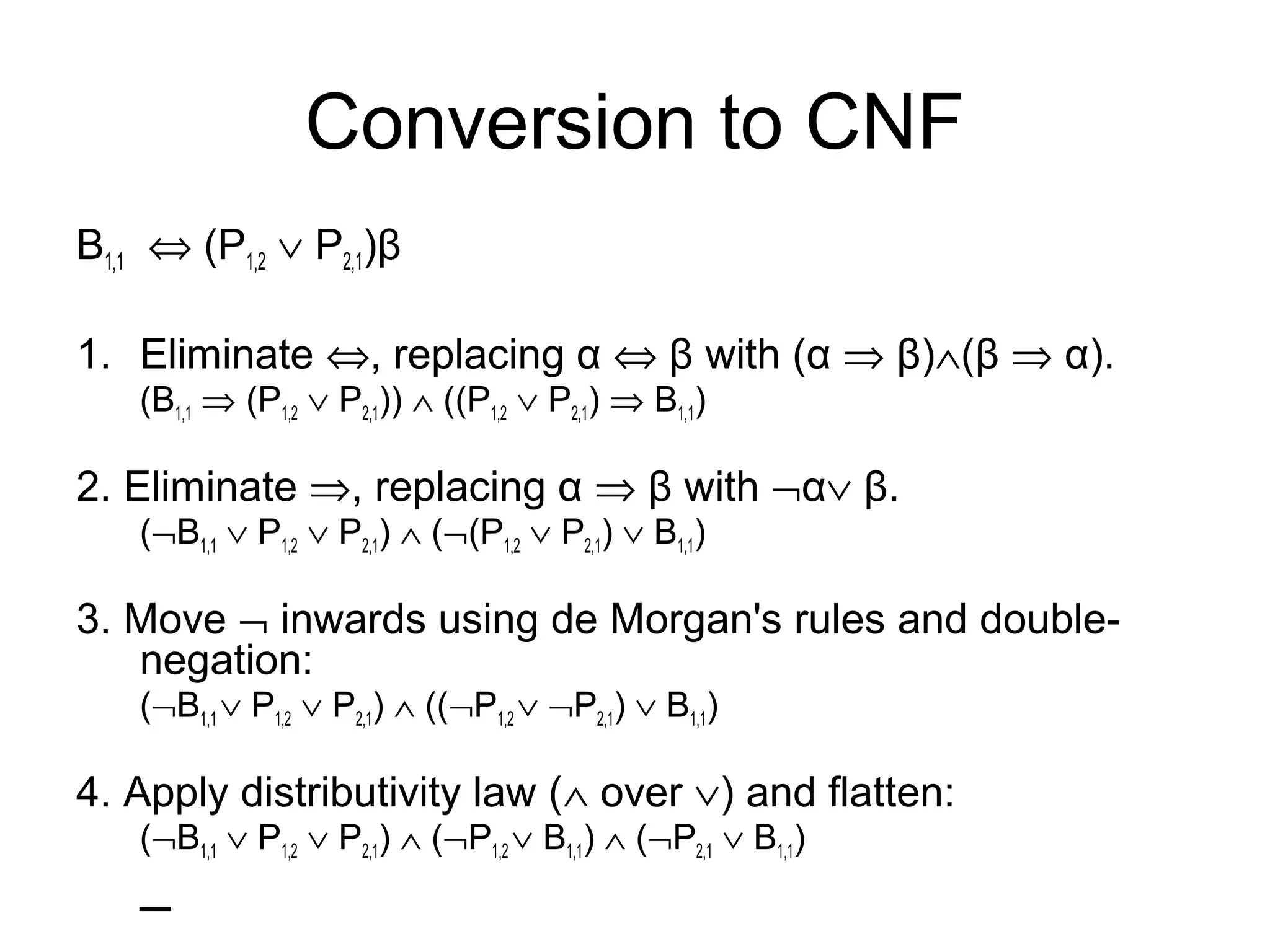 Conversion to CNF
B1,1 ⇔ (P1,2 ∨ P2,1)β
1. Eliminate ⇔, replacing α ⇔ β with (α ⇒ β)∧(β ⇒ α).
(B1,1 ⇒ (P1,2 ∨ P2,1)) ∧ ((P1,2 ∨ P2,1) ⇒ B1,1)
2. Eliminate ⇒, replacing α ⇒ β with ¬α∨ β.
(¬B1,1 ∨ P1,2 ∨ P2,1) ∧ (¬(P1,2 ∨ P2,1) ∨ B1,1)
3. Move ¬ inwards using de Morgan's rules and double-
negation:
(¬B1,1 ∨ P1,2 ∨ P2,1) ∧ ((¬P1,2 ∨ ¬P2,1) ∨ B1,1)
4. Apply distributivity law (∧ over ∨) and flatten:
(¬B1,1 ∨ P1,2 ∨ P2,1) ∧ (¬P1,2 ∨ B1,1) ∧ (¬P2,1 ∨ B1,1)
–
 