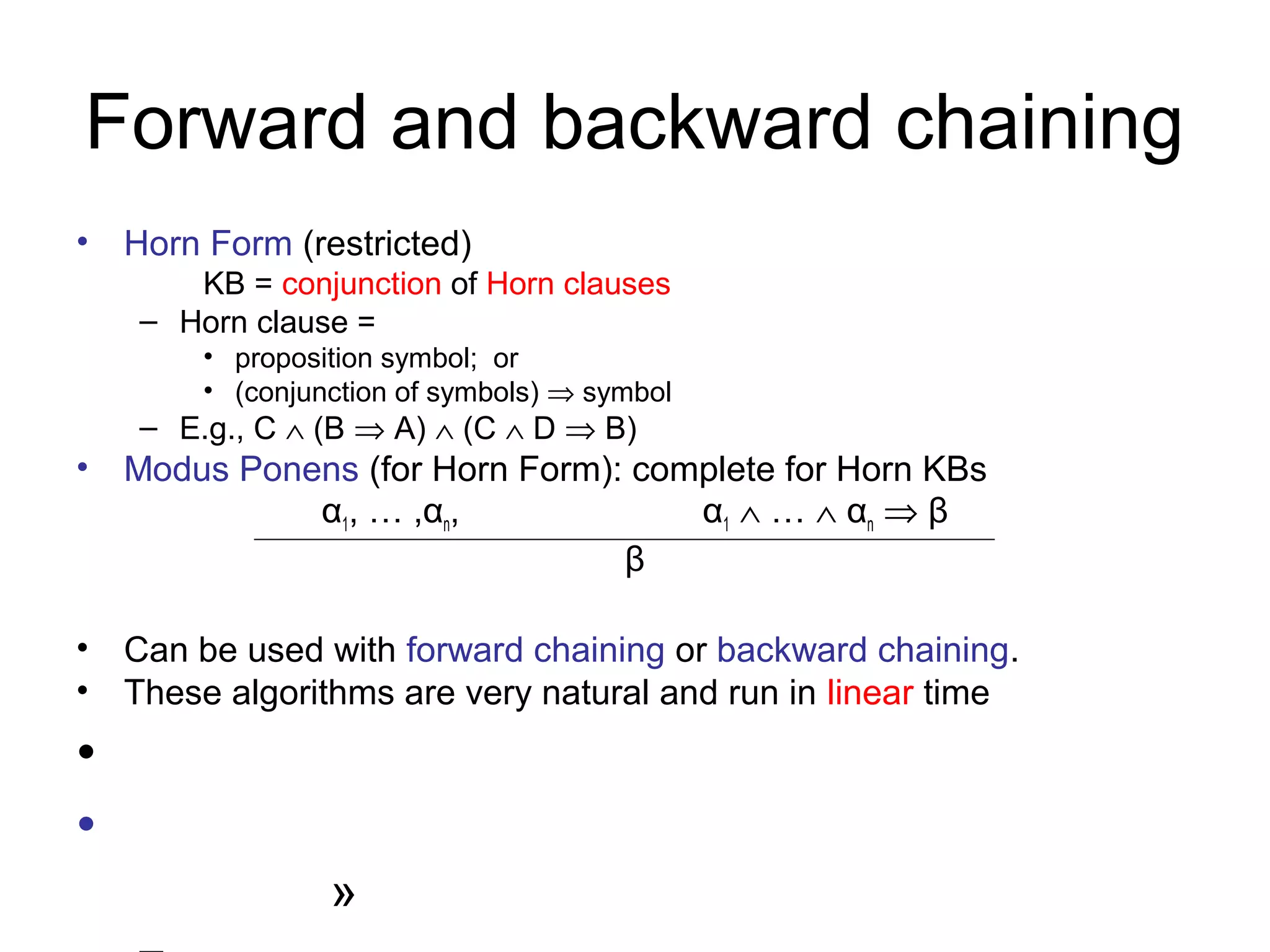 Forward and backward chaining
• Horn Form (restricted)
KB = conjunction of Horn clauses
– Horn clause =
• proposition symbol; or
• (conjunction of symbols) ⇒ symbol
– E.g., C ∧ (B ⇒ A) ∧ (C ∧ D ⇒ B)
• Modus Ponens (for Horn Form): complete for Horn KBs
α1, … ,αn, α1 ∧ … ∧ αn ⇒ β
β
• Can be used with forward chaining or backward chaining.
• These algorithms are very natural and run in linear time
•
•
»
 