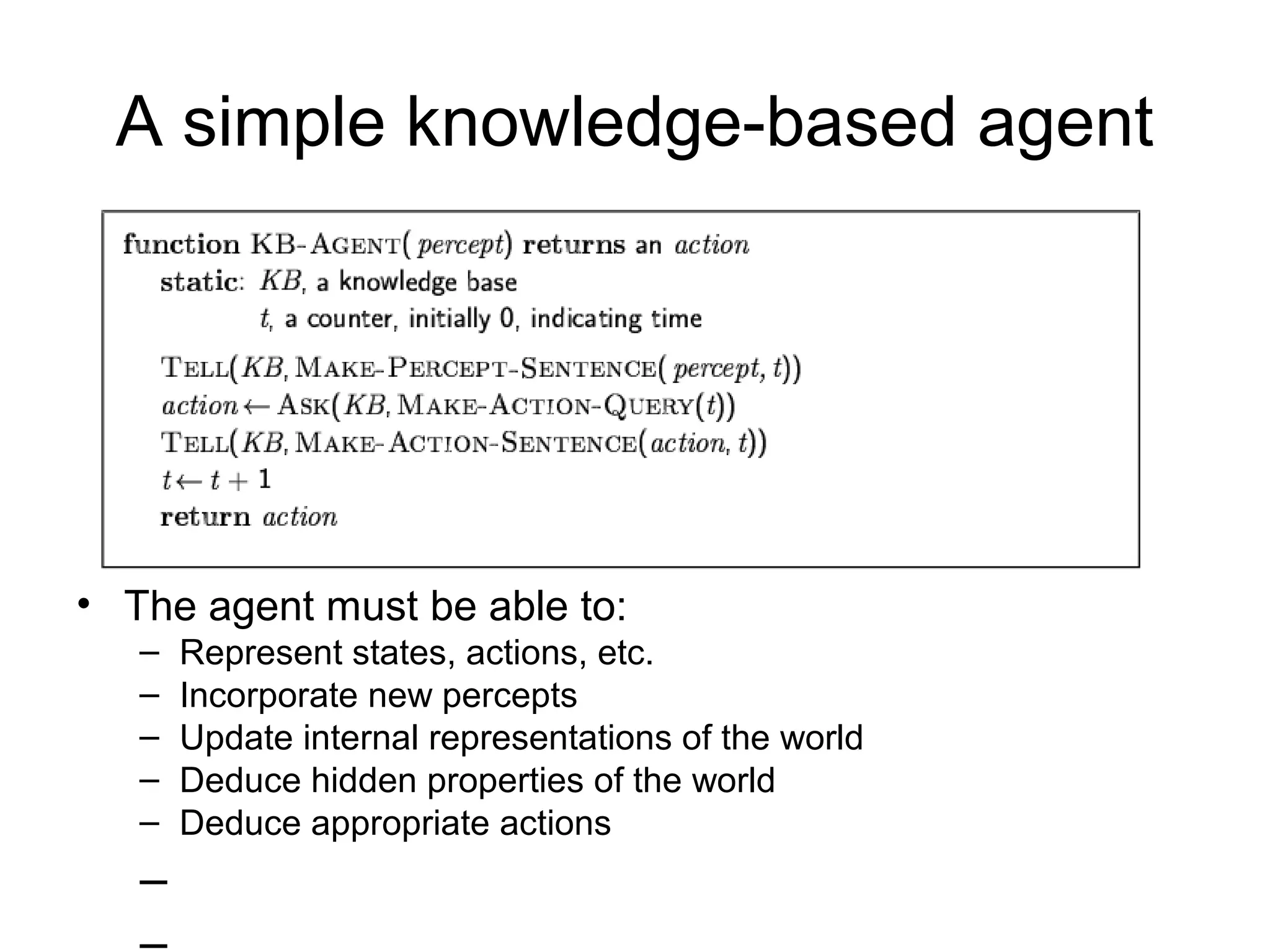 A simple knowledge-based agent
• The agent must be able to:
– Represent states, actions, etc.
– Incorporate new percepts
– Update internal representations of the world
– Deduce hidden properties of the world
– Deduce appropriate actions
–
 