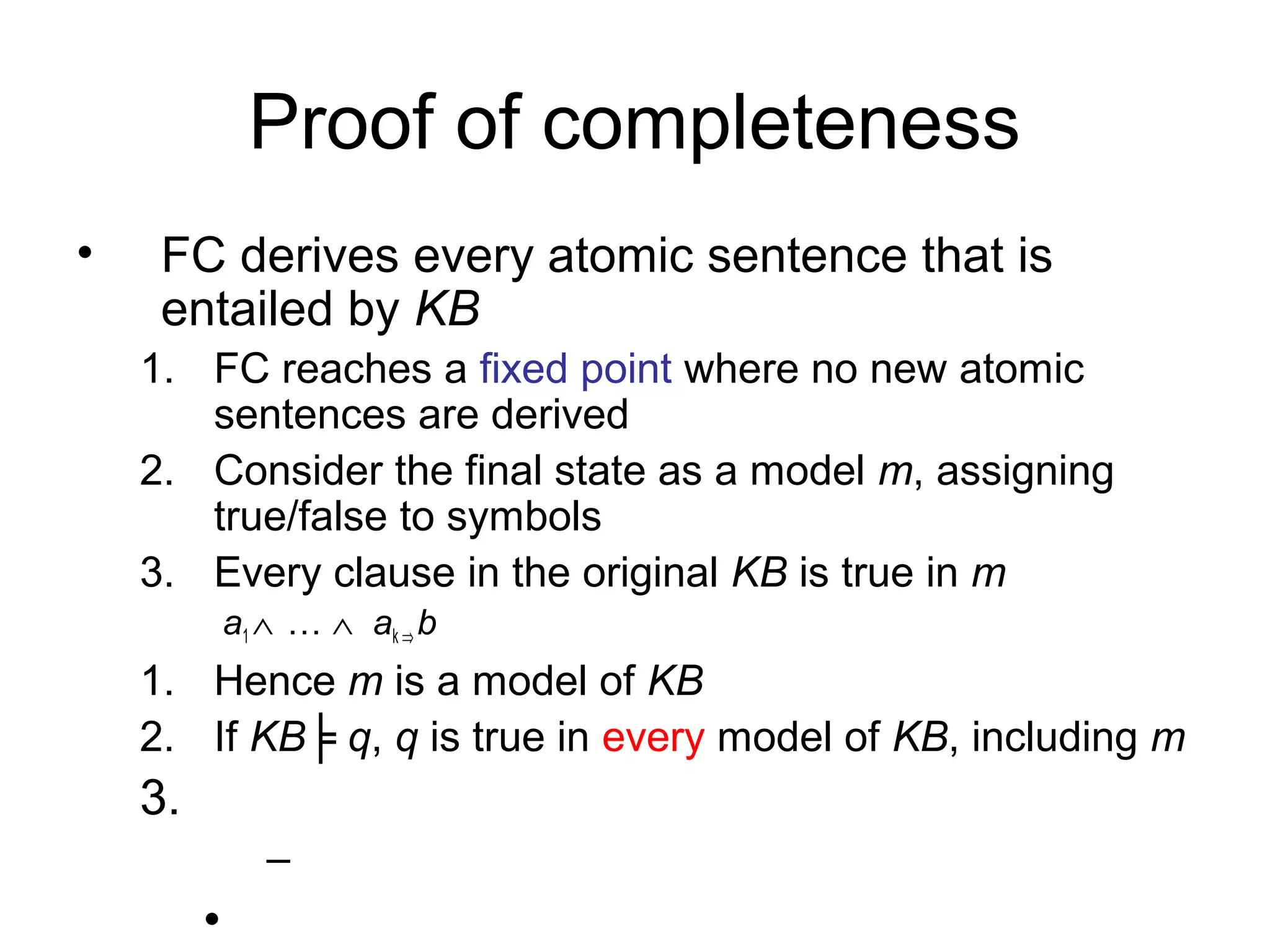 Proof of completeness
• FC derives every atomic sentence that is
entailed by KB
1. FC reaches a fixed point where no new atomic
sentences are derived
2. Consider the final state as a model m, assigning
true/false to symbols
3. Every clause in the original KB is true in m
a1 ∧ … ∧ ak ⇒ b
1. Hence m is a model of KB
2. If KB╞ q, q is true in every model of KB, including m
3.
–
•
 