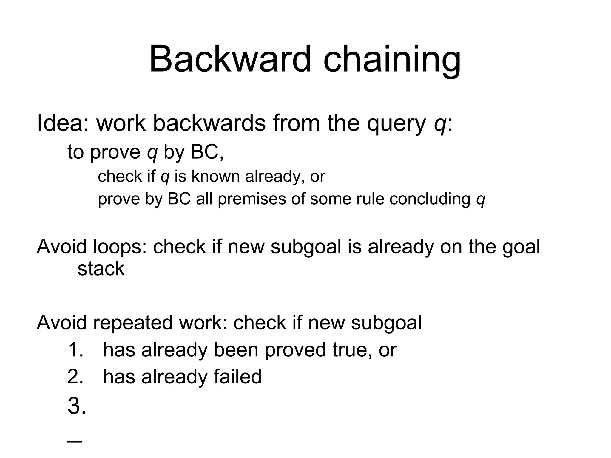 Backward chaining
Idea: work backwards from the query q:
to prove q by BC,
check if q is known already, or
prove by BC all premises of some rule concluding q
Avoid loops: check if new subgoal is already on the goal
stack
Avoid repeated work: check if new subgoal
1. has already been proved true, or
2. has already failed
3.
–
 