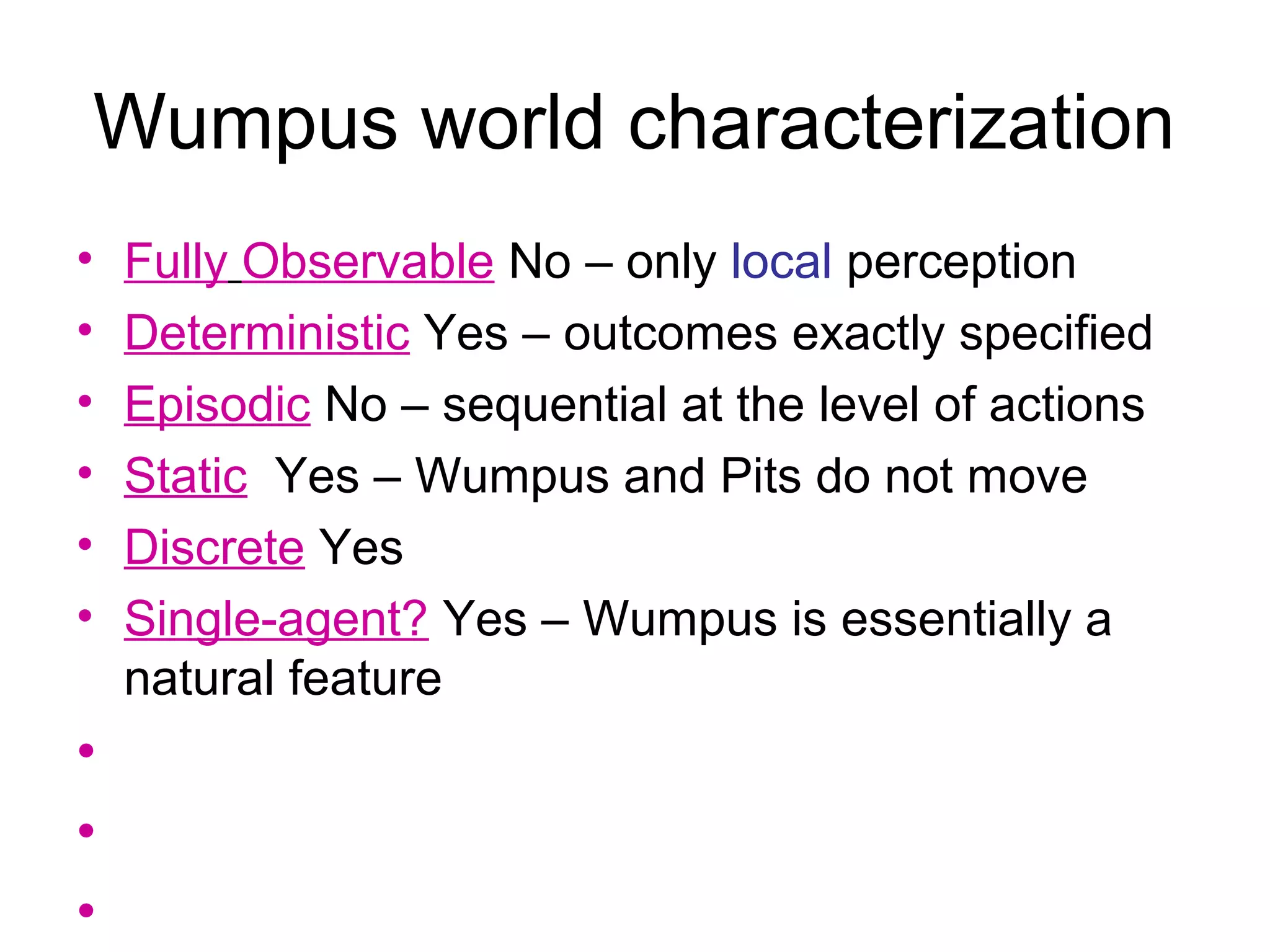 Wumpus world characterization
• Fully Observable No – only local perception
• Deterministic Yes – outcomes exactly specified
• Episodic No – sequential at the level of actions
• Static Yes – Wumpus and Pits do not move
• Discrete Yes
• Single-agent? Yes – Wumpus is essentially a
natural feature
•
•
•
 
