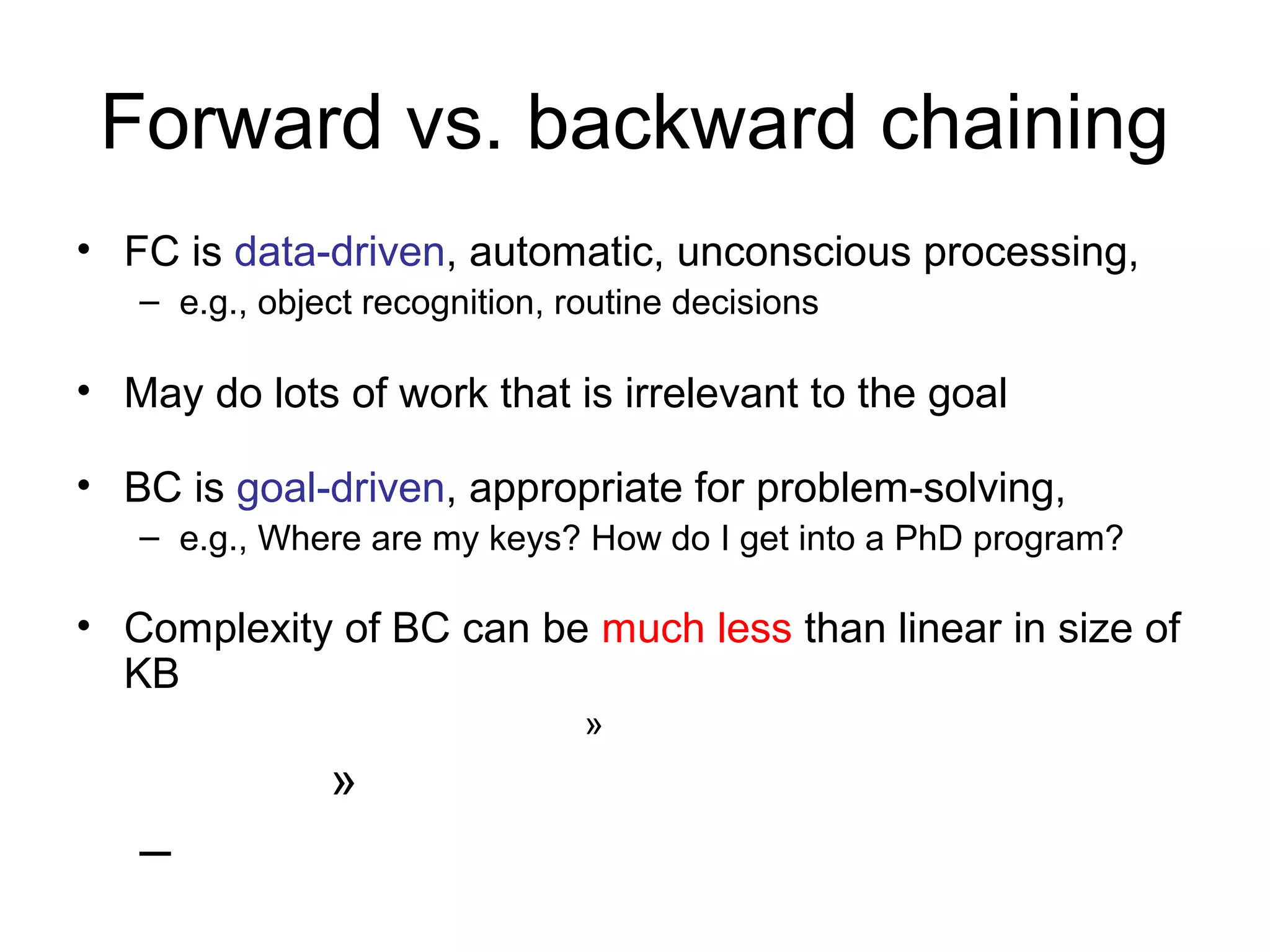 Forward vs. backward chaining
• FC is data-driven, automatic, unconscious processing,
– e.g., object recognition, routine decisions
• May do lots of work that is irrelevant to the goal
• BC is goal-driven, appropriate for problem-solving,
– e.g., Where are my keys? How do I get into a PhD program?
• Complexity of BC can be much less than linear in size of
KB
»
»
–
 