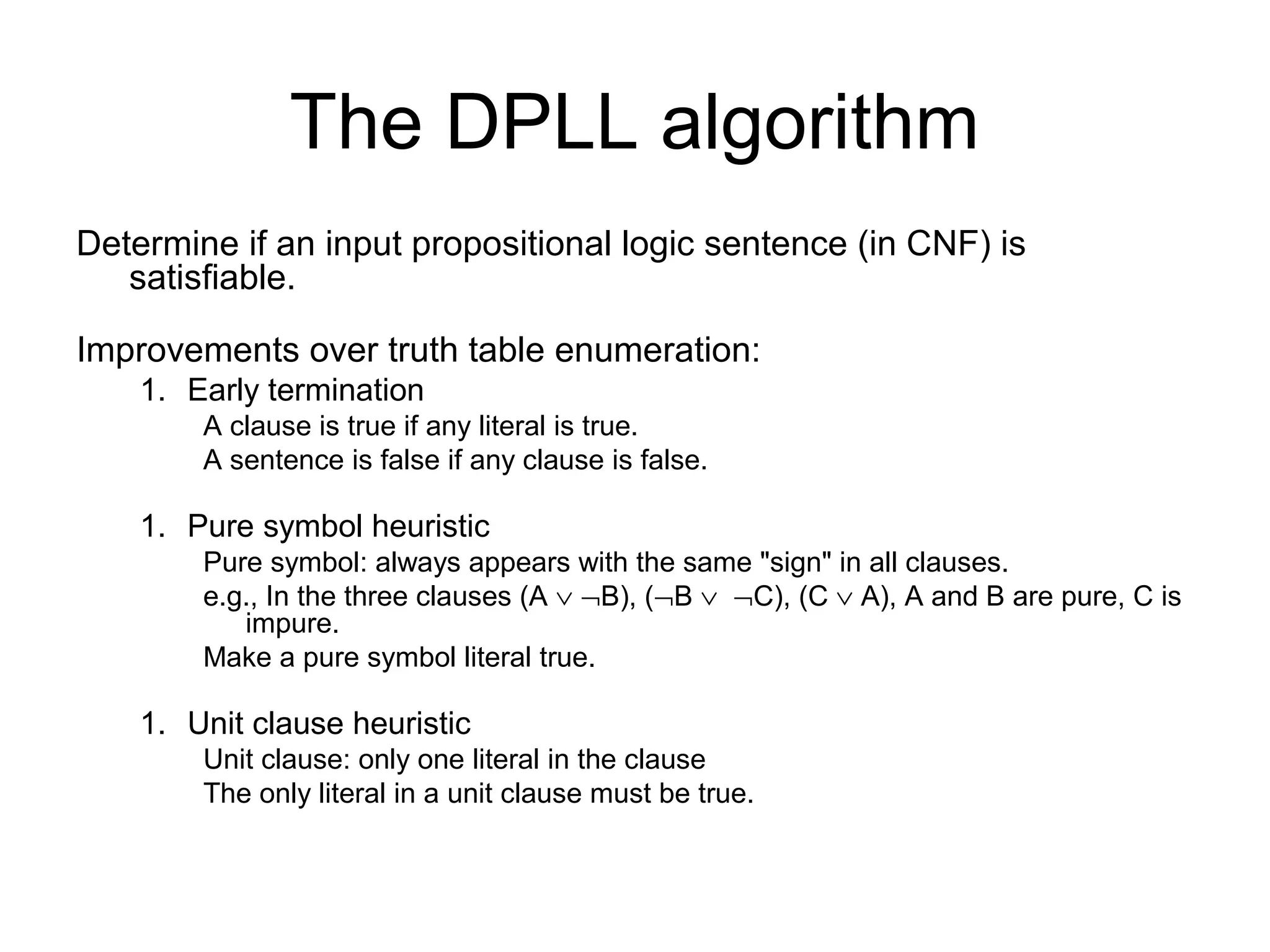 The DPLL algorithm
Determine if an input propositional logic sentence (in CNF) is
satisfiable.
Improvements over truth table enumeration:
1. Early termination
A clause is true if any literal is true.
A sentence is false if any clause is false.
1. Pure symbol heuristic
Pure symbol: always appears with the same "sign" in all clauses.
e.g., In the three clauses (A ∨ ¬B), (¬B ∨ ¬C), (C ∨ A), A and B are pure, C is
impure.
Make a pure symbol literal true.
1. Unit clause heuristic
Unit clause: only one literal in the clause
The only literal in a unit clause must be true.
 