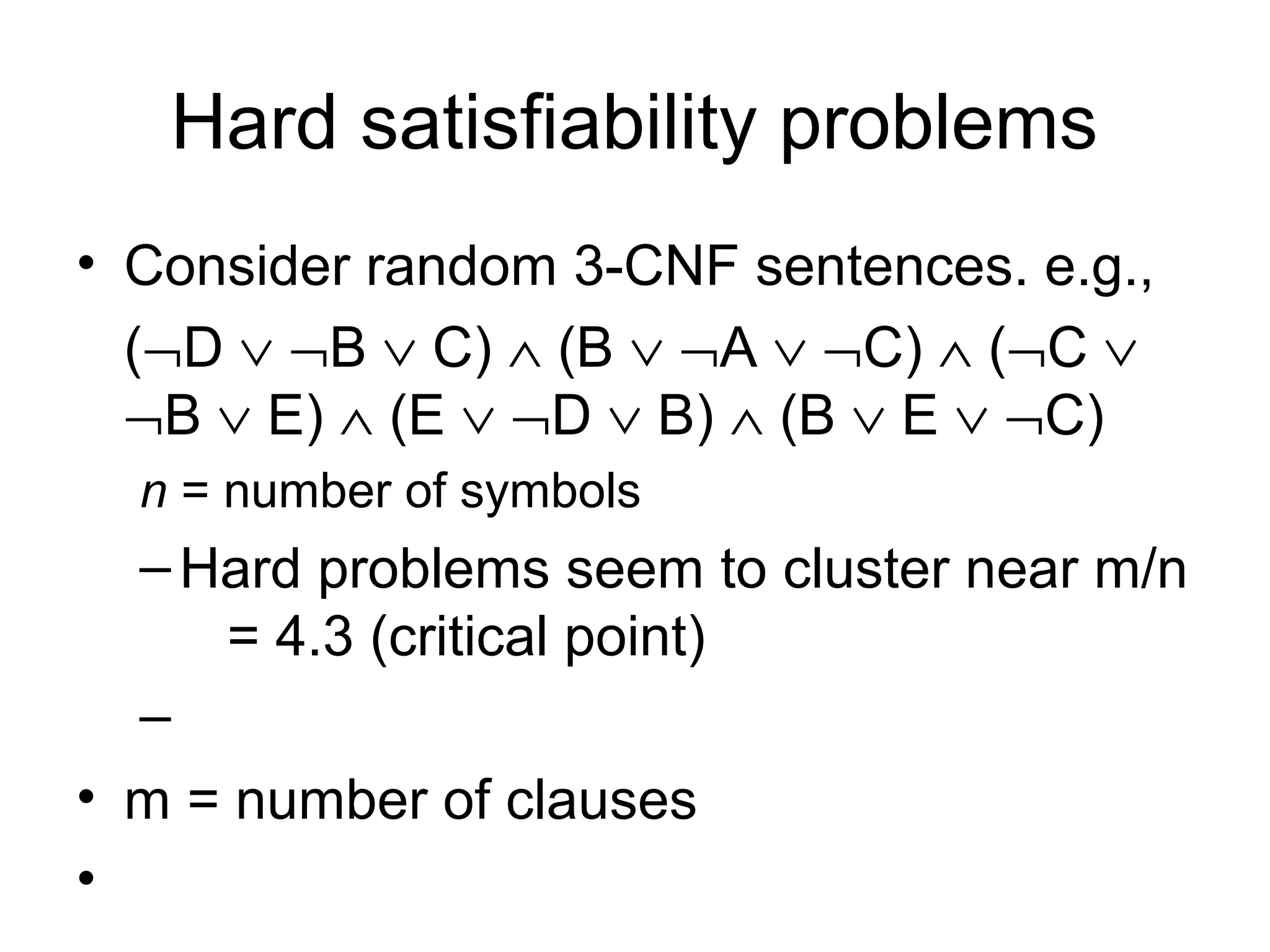 Hard satisfiability problems
• Consider random 3-CNF sentences. e.g.,
(¬D ∨ ¬B ∨ C) ∧ (B ∨ ¬A ∨ ¬C) ∧ (¬C ∨
¬B ∨ E) ∧ (E ∨ ¬D ∨ B) ∧ (B ∨ E ∨ ¬C)
n = number of symbols
–Hard problems seem to cluster near m/n
= 4.3 (critical point)
–
• m = number of clauses
•
 