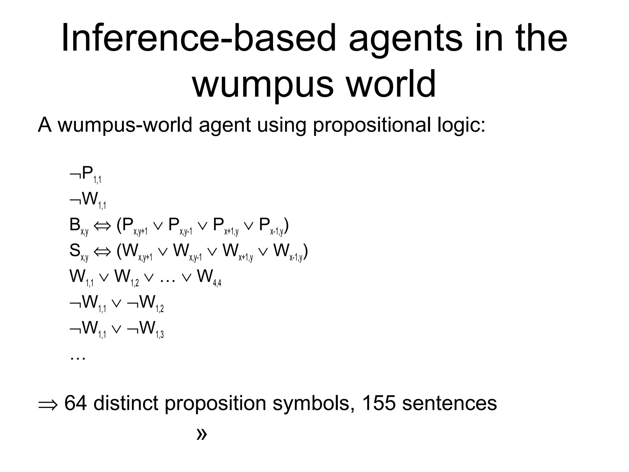 Inference-based agents in the
wumpus world
A wumpus-world agent using propositional logic:
¬P1,1
¬W1,1
Bx,y ⇔ (Px,y+1 ∨ Px,y-1 ∨ Px+1,y ∨ Px-1,y)
Sx,y ⇔ (Wx,y+1 ∨ Wx,y-1 ∨ Wx+1,y ∨ Wx-1,y)
W1,1 ∨ W1,2 ∨ … ∨ W4,4
¬W1,1 ∨ ¬W1,2
¬W1,1 ∨ ¬W1,3
…
⇒ 64 distinct proposition symbols, 155 sentences
»
 