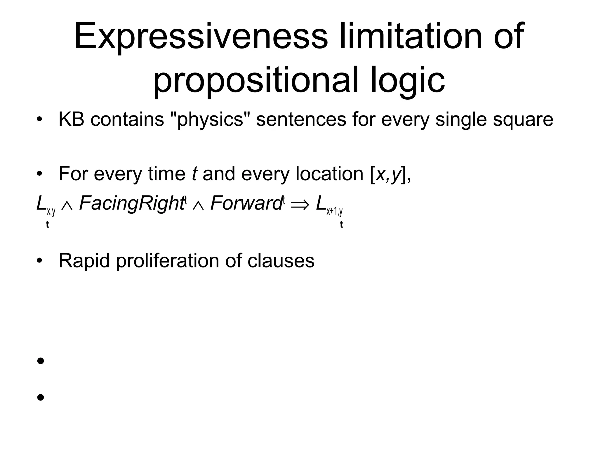 • KB contains "physics" sentences for every single square
• For every time t and every location [x,y],
Lx,y ∧ FacingRightt
∧ Forwardt
⇒ Lx+1,y
• Rapid proliferation of clauses
•
•
Expressiveness limitation of
propositional logic
tt
 