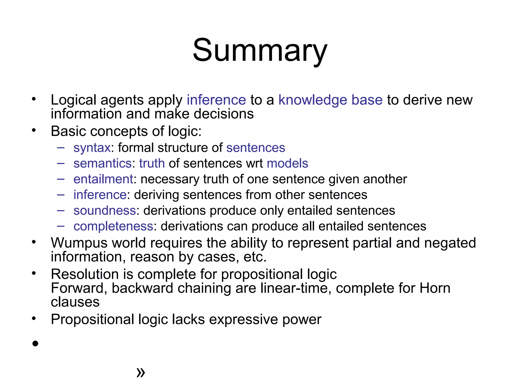 Summary
• Logical agents apply inference to a knowledge base to derive new
information and make decisions
• Basic concepts of logic:
– syntax: formal structure of sentences
– semantics: truth of sentences wrt models
– entailment: necessary truth of one sentence given another
– inference: deriving sentences from other sentences
– soundness: derivations produce only entailed sentences
– completeness: derivations can produce all entailed sentences
• Wumpus world requires the ability to represent partial and negated
information, reason by cases, etc.
• Resolution is complete for propositional logic
Forward, backward chaining are linear-time, complete for Horn
clauses
• Propositional logic lacks expressive power
•
»
 