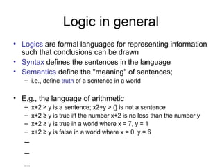 Logic in general
• Logics are formal languages for representing information
such that conclusions can be drawn
• Syntax defines the sentences in the language
• Semantics define the "meaning" of sentences;
– i.e., define truth of a sentence in a world
• E.g., the language of arithmetic
– x+2 ≥ y is a sentence; x2+y > {} is not a sentence
– x+2 ≥ y is true iff the number x+2 is no less than the number y
– x+2 ≥ y is true in a world where x = 7, y = 1
– x+2 ≥ y is false in a world where x = 0, y = 6
–
–
 