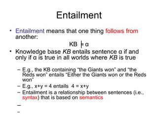 Entailment
• Entailment means that one thing follows from
another:
KB ╞ α
• Knowledge base KB entails sentence α if and
only if α is true in all worlds where KB is true
– E.g., the KB containing “the Giants won” and “the
Reds won” entails “Either the Giants won or the Reds
won”
– E.g., x+y = 4 entails 4 = x+y
– Entailment is a relationship between sentences (i.e.,
syntax) that is based on semantics
–
–
 