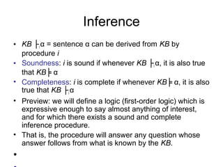 Inference
• KB ├i α = sentence α can be derived from KB by
procedure i
• Soundness: i is sound if whenever KB ├i α, it is also true
that KB╞ α
• Completeness: i is complete if whenever KB╞ α, it is also
true that KB ├i α
• Preview: we will define a logic (first-order logic) which is
expressive enough to say almost anything of interest,
and for which there exists a sound and complete
inference procedure.
• That is, the procedure will answer any question whose
answer follows from what is known by the KB.
•
 