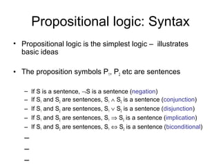 Propositional logic: Syntax
• Propositional logic is the simplest logic – illustrates
basic ideas
• The proposition symbols P1, P2 etc are sentences
– If S is a sentence, ¬S is a sentence (negation)
– If S1 and S2 are sentences, S1 ∧ S2 is a sentence (conjunction)
– If S1 and S2 are sentences, S1 ∨ S2 is a sentence (disjunction)
– If S1 and S2 are sentences, S1 ⇒ S2 is a sentence (implication)
– If S1 and S2 are sentences, S1 ⇔ S2 is a sentence (biconditional)
–
–
–
 