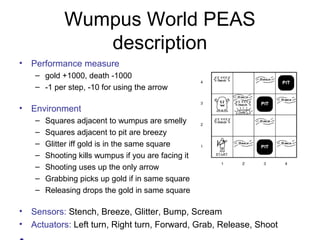 Wumpus World PEAS
description
• Performance measure
– gold +1000, death -1000
– -1 per step, -10 for using the arrow
• Environment
– Squares adjacent to wumpus are smelly
– Squares adjacent to pit are breezy
– Glitter iff gold is in the same square
– Shooting kills wumpus if you are facing it
– Shooting uses up the only arrow
– Grabbing picks up gold if in same square
– Releasing drops the gold in same square
• Sensors: Stench, Breeze, Glitter, Bump, Scream
• Actuators: Left turn, Right turn, Forward, Grab, Release, Shoot
 