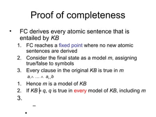 Proof of completeness
• FC derives every atomic sentence that is
entailed by KB
1. FC reaches a fixed point where no new atomic
sentences are derived
2. Consider the final state as a model m, assigning
true/false to symbols
3. Every clause in the original KB is true in m
a1 ∧ … ∧ ak ⇒ b
1. Hence m is a model of KB
2. If KB╞ q, q is true in every model of KB, including m
3.
–
•
 