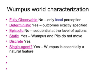 Wumpus world characterization
• Fully Observable No – only local perception
• Deterministic Yes – outcomes exactly specified
• Episodic No – sequential at the level of actions
• Static Yes – Wumpus and Pits do not move
• Discrete Yes
• Single-agent? Yes – Wumpus is essentially a
natural feature
•
•
•
 