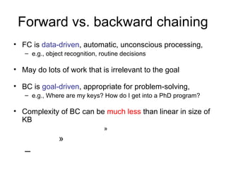 Forward vs. backward chaining
• FC is data-driven, automatic, unconscious processing,
– e.g., object recognition, routine decisions
• May do lots of work that is irrelevant to the goal
• BC is goal-driven, appropriate for problem-solving,
– e.g., Where are my keys? How do I get into a PhD program?
• Complexity of BC can be much less than linear in size of
KB
»
»
–
 