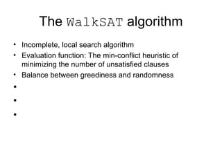 The WalkSAT algorithm
• Incomplete, local search algorithm
• Evaluation function: The min-conflict heuristic of
minimizing the number of unsatisfied clauses
• Balance between greediness and randomness
•
•
•
 
