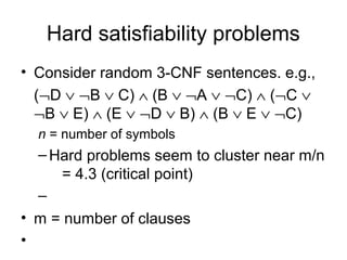 Hard satisfiability problems
• Consider random 3-CNF sentences. e.g.,
(¬D ∨ ¬B ∨ C) ∧ (B ∨ ¬A ∨ ¬C) ∧ (¬C ∨
¬B ∨ E) ∧ (E ∨ ¬D ∨ B) ∧ (B ∨ E ∨ ¬C)
n = number of symbols
–Hard problems seem to cluster near m/n
= 4.3 (critical point)
–
• m = number of clauses
•
 