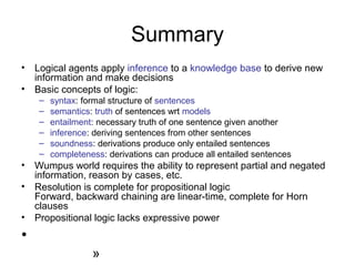 Summary
• Logical agents apply inference to a knowledge base to derive new
information and make decisions
• Basic concepts of logic:
– syntax: formal structure of sentences
– semantics: truth of sentences wrt models
– entailment: necessary truth of one sentence given another
– inference: deriving sentences from other sentences
– soundness: derivations produce only entailed sentences
– completeness: derivations can produce all entailed sentences
• Wumpus world requires the ability to represent partial and negated
information, reason by cases, etc.
• Resolution is complete for propositional logic
Forward, backward chaining are linear-time, complete for Horn
clauses
• Propositional logic lacks expressive power
•
»
 