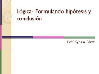 Lógica- Formulando hipótesis y
conclusión
Prof. Kyria A. Pérez
 