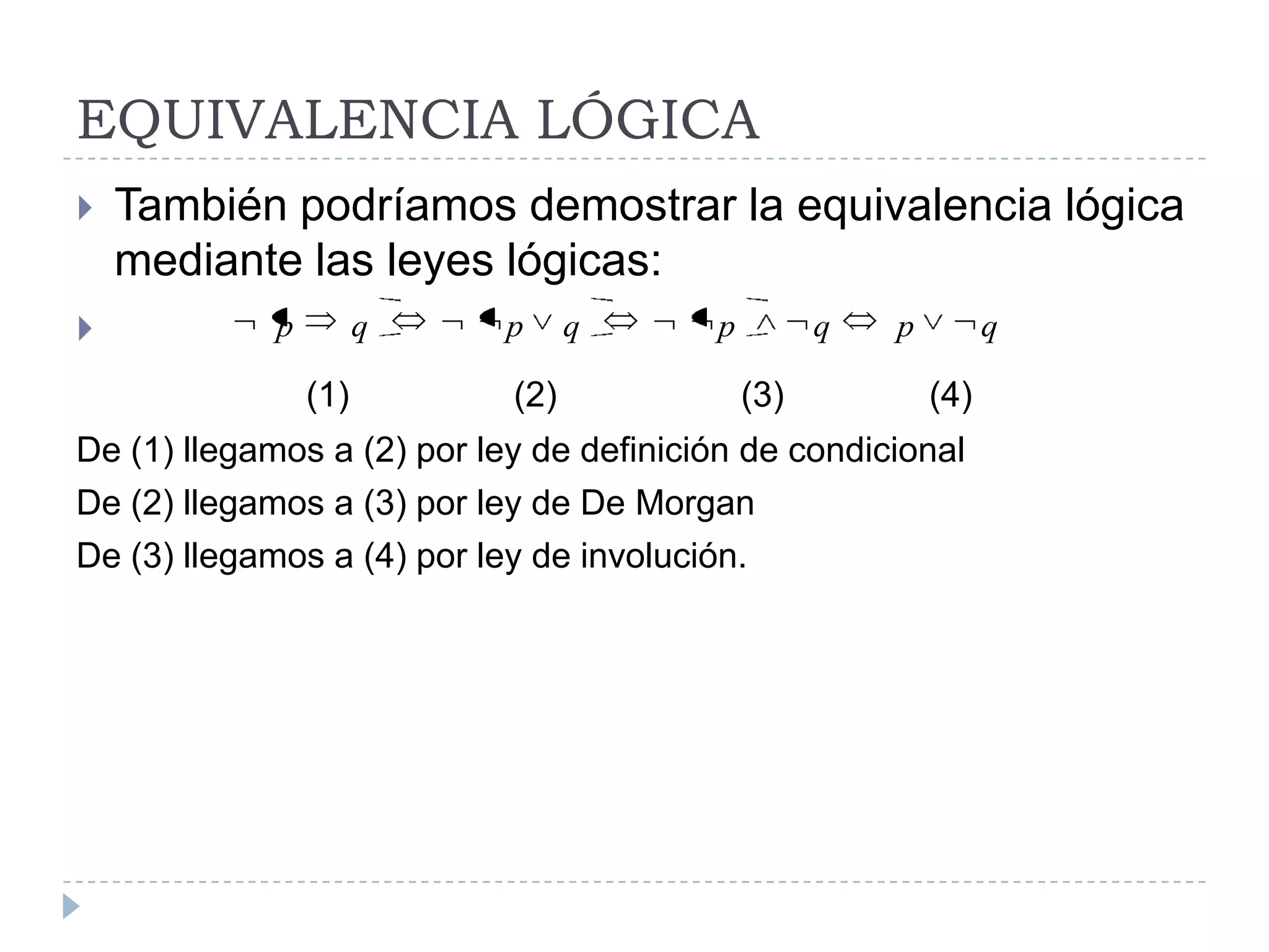 EQUIVALENCIA LÓGICATambién podríamos demostrar la equivalencia lógica mediante las leyes lógicas:(1)                 (2)                   (3)               (4)De (1) llegamos a (2) por ley de definición de condicionalDe (2) llegamos a (3) por ley de De MorganDe (3) llegamos a (4) por ley de involución.