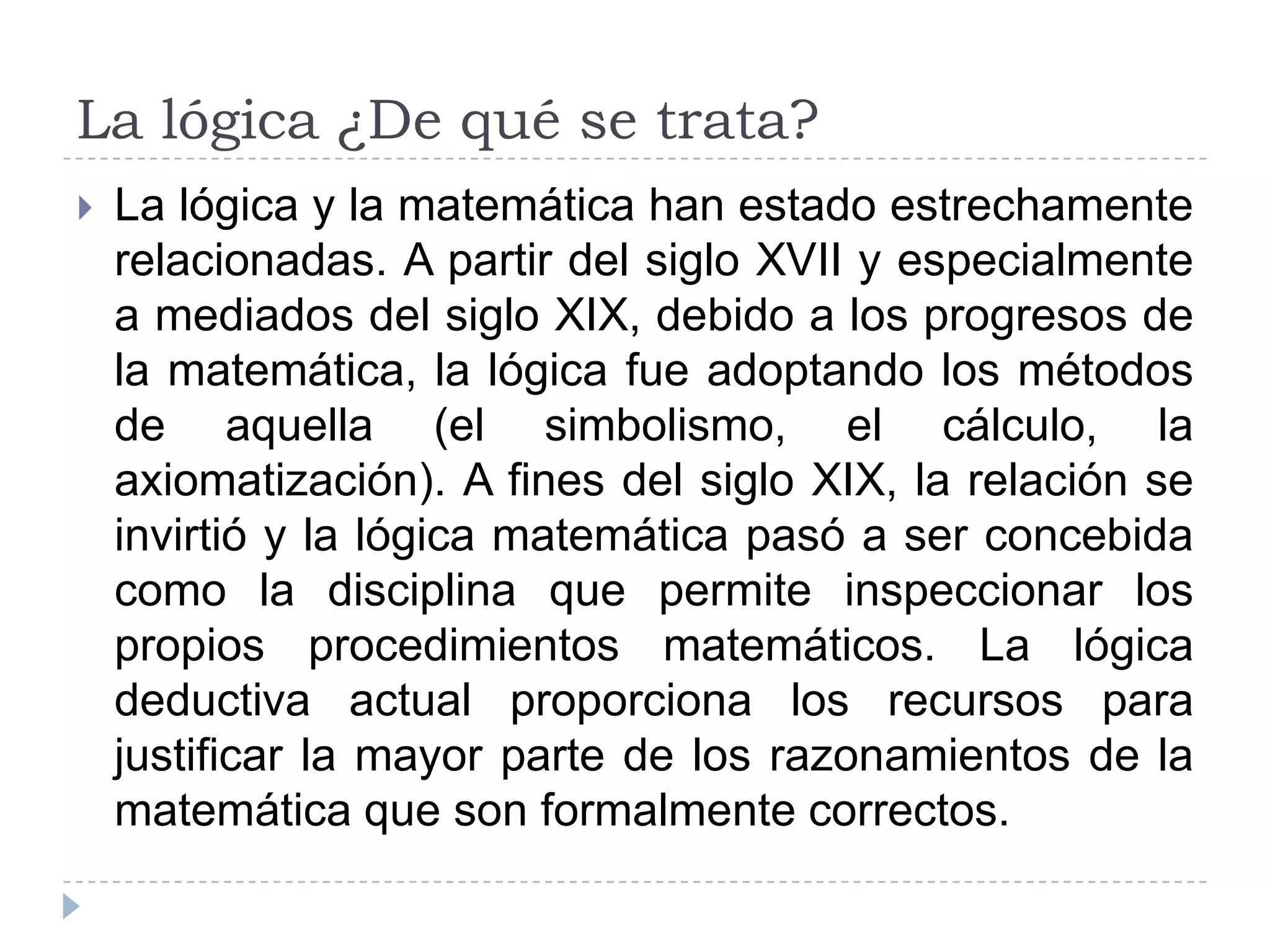 La lógica ¿De qué se trata?La lógica y la matemática han estado estrechamente relacionadas. A partir del siglo XVII y especialmente a mediados del siglo XIX, debido a los progresos de la matemática, la lógica fue adoptando los métodos de aquella (el simbolismo, el cálculo, la axiomatización). A fines del siglo XIX, la relación se invirtió y la lógica matemática pasó a ser concebida como la disciplina que permite inspeccionar los propios procedimientos matemáticos. La lógica deductiva actual proporciona los recursos para justificar la mayor parte de los razonamientos de la matemática que son formalmente correctos.