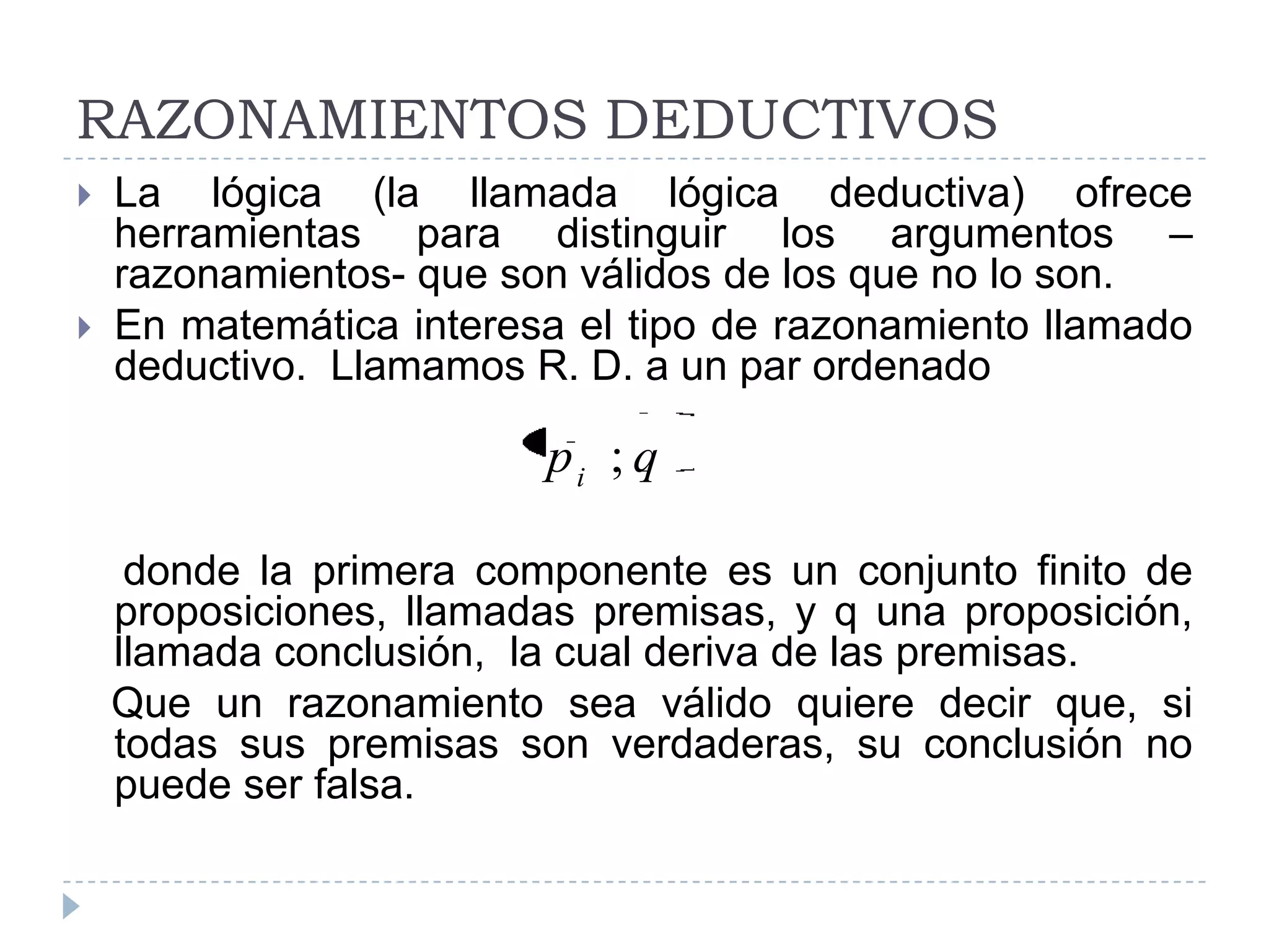 RAZONAMIENTOS DEDUCTIVOSLa lógica (la llamada lógica deductiva) ofrece herramientas para distinguir los argumentos –razonamientos- que son válidos de los que no lo son.En matemática interesa el tipo de razonamiento llamado deductivo.  Llamamos R. D. a un par ordenado    donde la primera componente es un conjunto finito de proposiciones, llamadas premisas, y q una proposición, llamada conclusión,  la cual deriva de las premisas.  Que un razonamiento sea válido quiere decir que, si todas sus premisas son verdaderas, su conclusión no puede ser falsa.