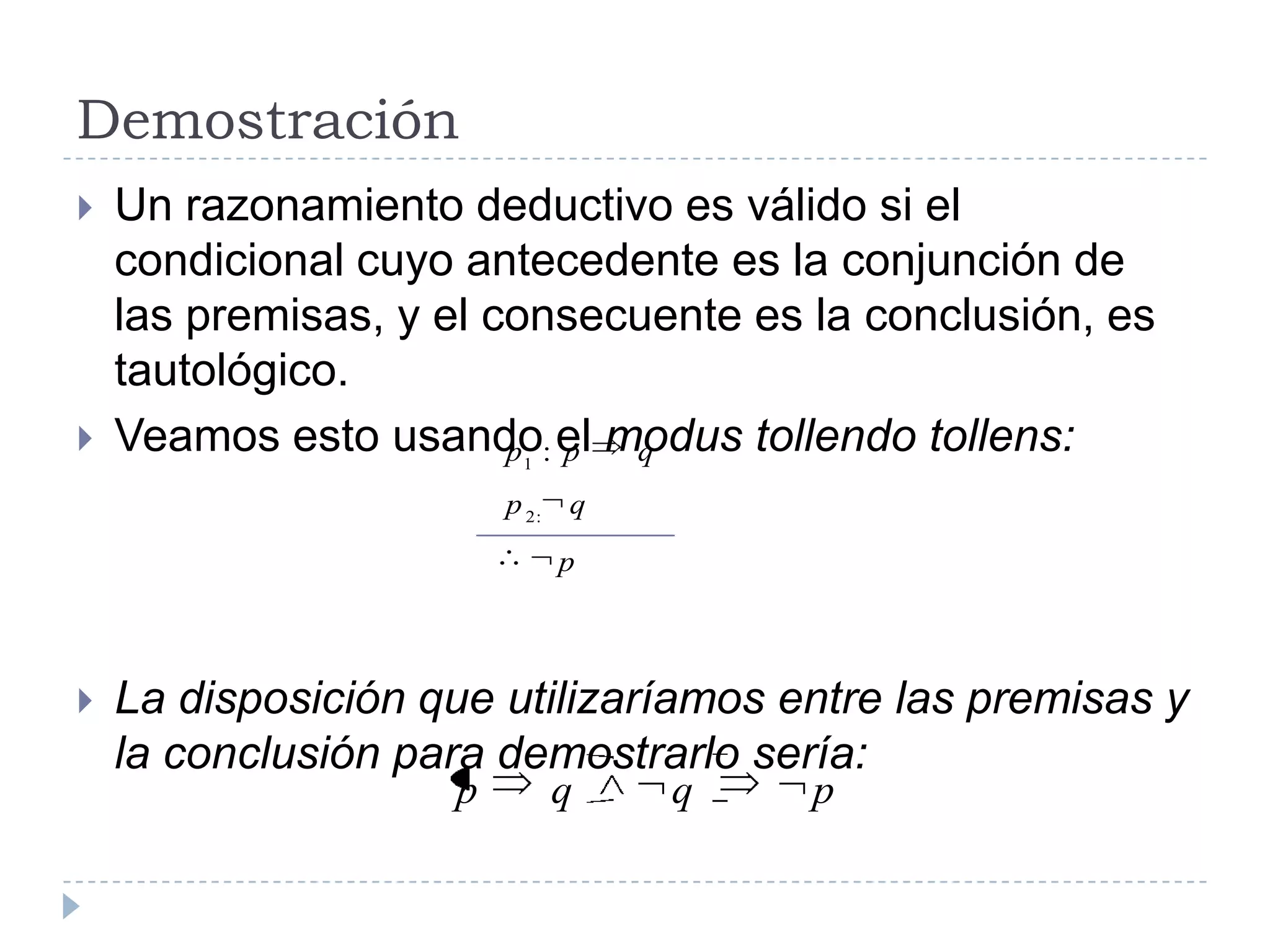 DemostraciónUn razonamiento deductivo es válido si el condicional cuyo antecedente es la conjunción de las premisas, y el consecuente es la conclusión, es tautológico.Veamos esto usando el modus tollendo tollens:La disposición que utilizaríamos entre las premisas y la conclusión para demostrarlo sería: 