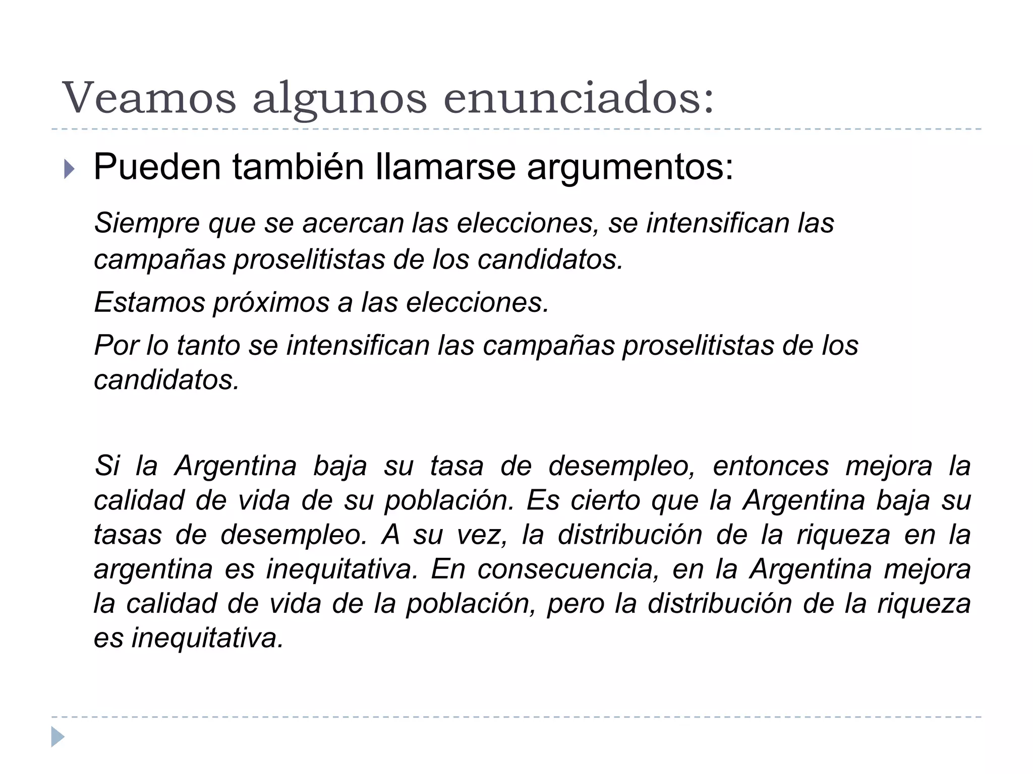 Veamos algunos enunciados:Pueden también llamarse argumentos:Siempre que se acercan las elecciones, se intensifican las campañas proselitistas de los candidatos.    Estamos próximos a las elecciones.    Por lo tanto se intensifican las campañas proselitistas de los candidatos.    Si la Argentina baja su tasa de desempleo, entonces mejora la calidad de vida de su población. Es cierto que la Argentina baja su tasas de desempleo. A su vez, la distribución de la riqueza en la argentina es inequitativa. En consecuencia, en la Argentina mejora la calidad de vida de la población, pero la distribución de la riqueza es inequitativa.