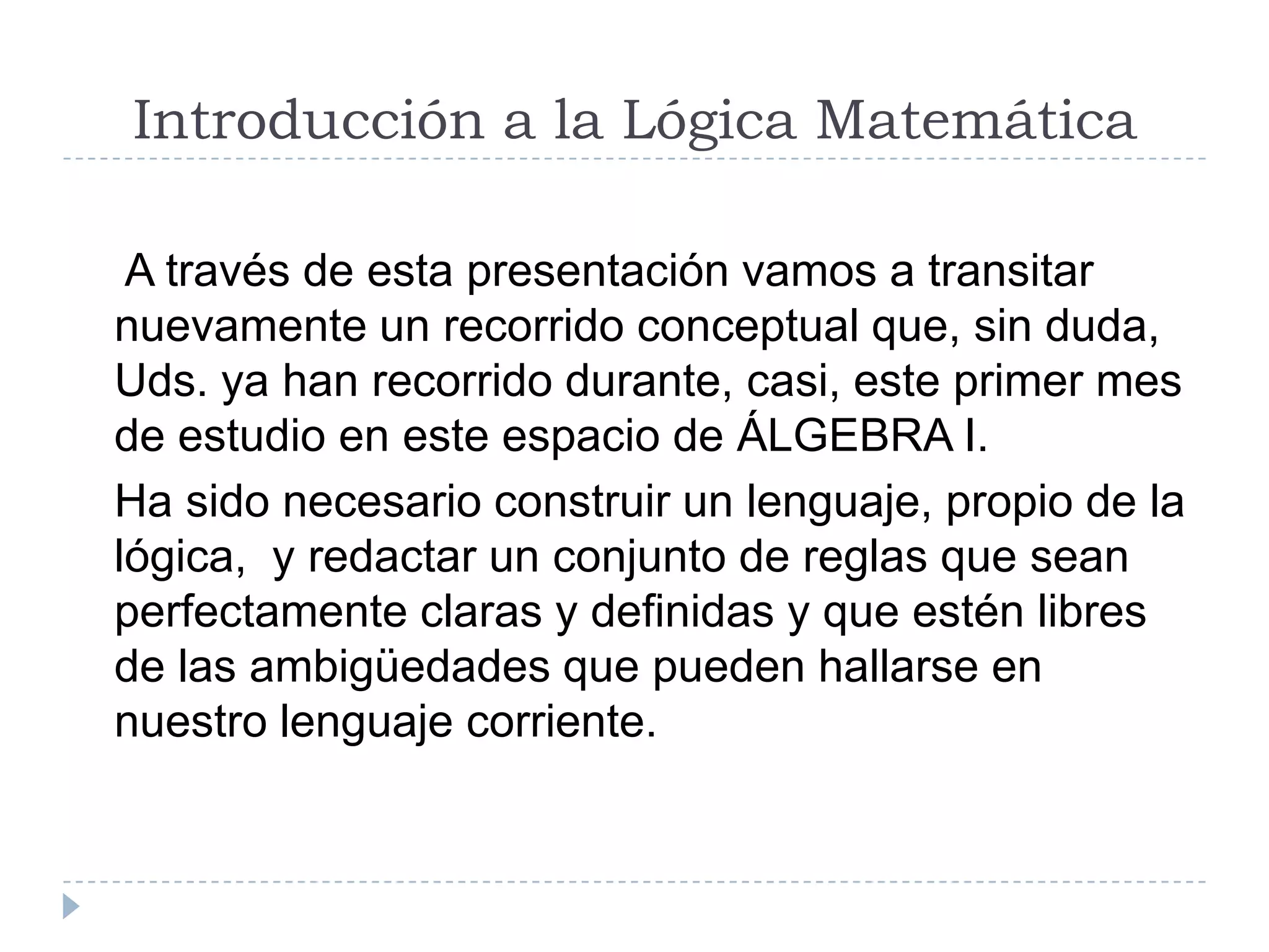 Introducción a la Lógica Matemática    A través de esta presentación vamos a transitar nuevamente un recorrido conceptual que, sin duda, Uds. ya han recorrido durante, casi, este primer mes de estudio en este espacio de ÁLGEBRA I.   Ha sido necesario construir un lenguaje, propio de la lógica,  y redactar un conjunto de reglas que sean perfectamente claras y definidas y que estén libres de las ambigüedades que pueden hallarse en nuestro lenguaje corriente.