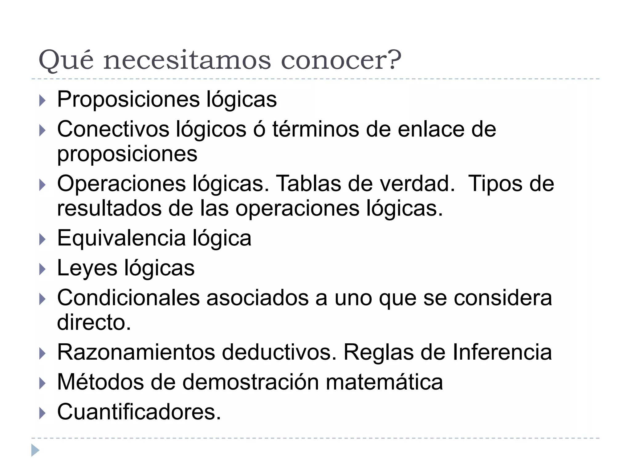 Qué necesitamos conocer?Proposiciones lógicasConectivos lógicos ó términos de enlace de proposicionesOperaciones lógicas. Tablas de verdad.  Tipos de resultados de las operaciones lógicas.Equivalencia lógicaLeyes lógicasCondicionales asociados a uno que se considera directo.Razonamientos deductivos. Reglas de InferenciaMétodos de demostración matemáticaCuantificadores.