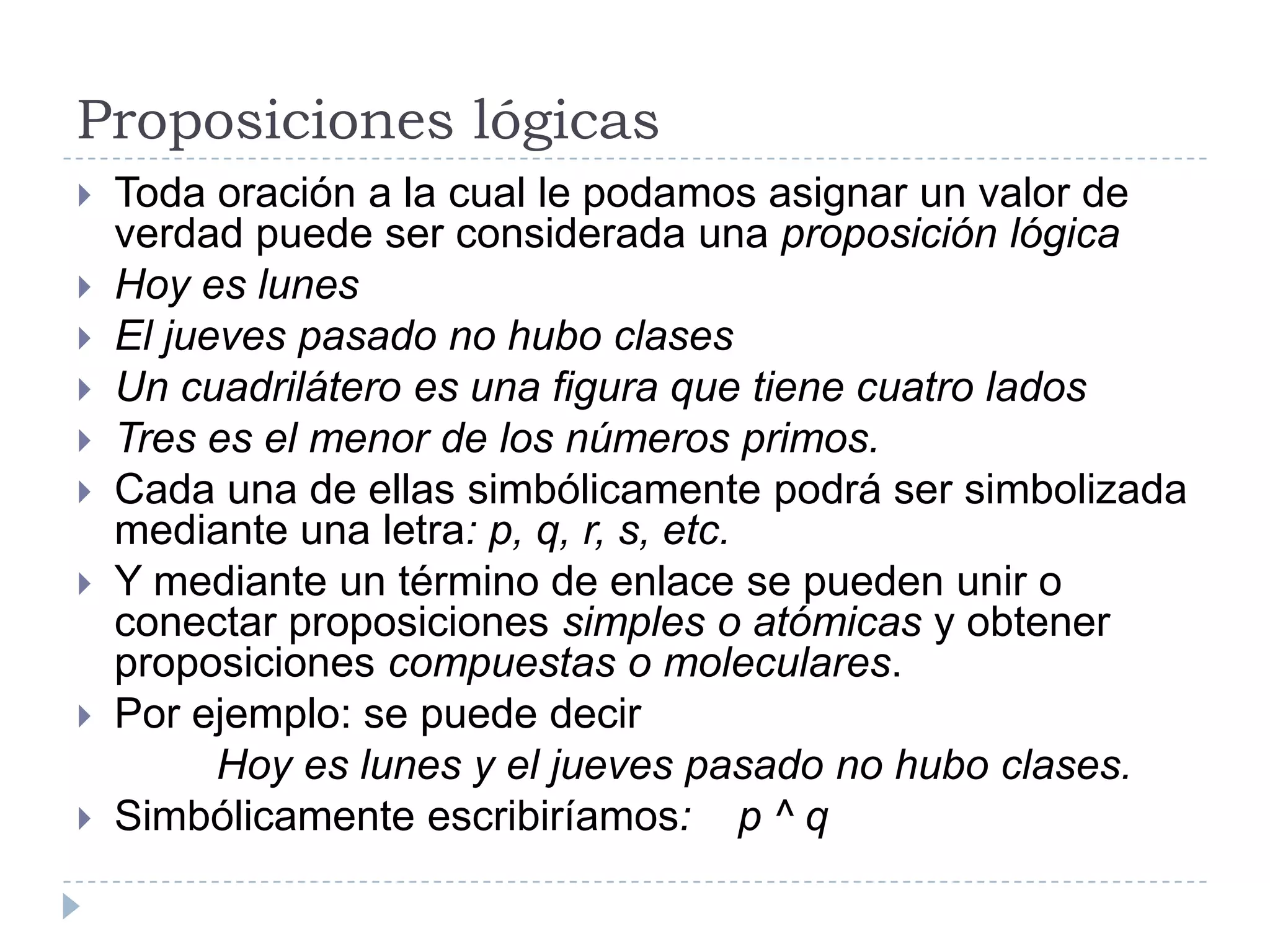 Proposiciones lógicasToda oración a la cual le podamos asignar un valor de verdad puede ser considerada una proposición lógicaHoy es lunesEl jueves pasado no hubo clasesUn cuadrilátero es una figura que tiene cuatro ladosTres es el menor de los números primos.Cada una de ellas simbólicamente podrá ser simbolizada mediante una letra: p, q, r, s, etc.Y mediante un término de enlace se pueden unir o conectar proposiciones simples o atómicas y obtener proposiciones compuestas o moleculares.Por ejemplo: se puede decir            Hoy es lunes y el jueves pasado no hubo clases.Simbólicamente escribiríamos:    p ^ q