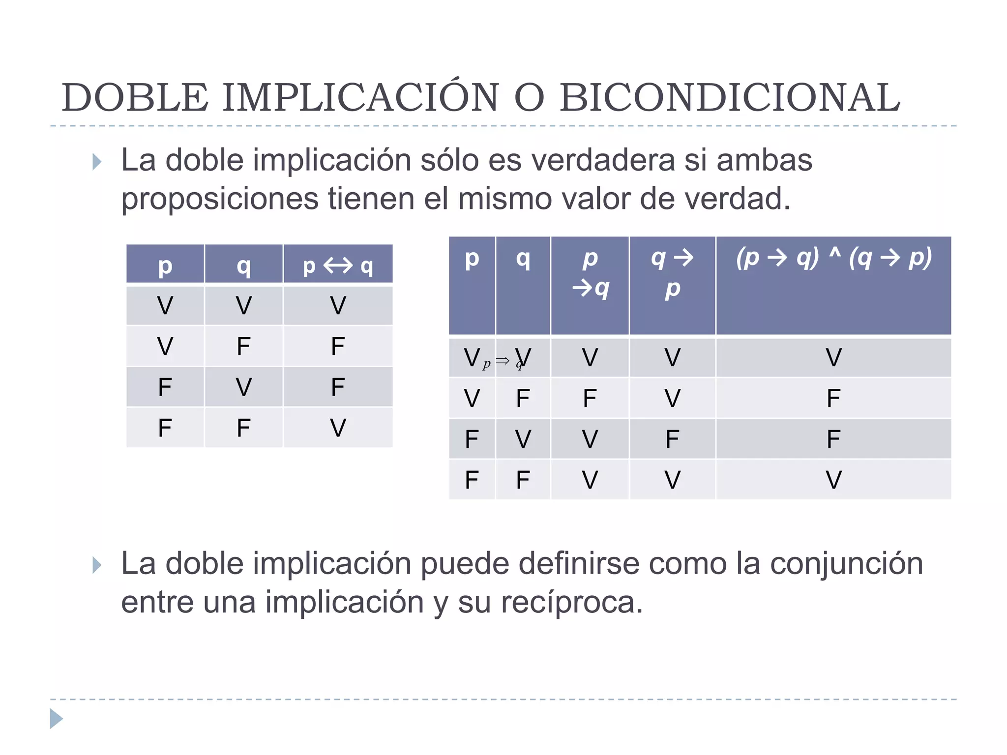 DOBLE IMPLICACIÓN O BICONDICIONALLa doble implicación sólo es verdadera si ambas proposiciones tienen el mismo valor de verdad.La doble implicación puede definirse como la conjunción entre una implicación y su recíproca. 