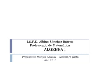 I.S.F.D. Albino Sánchez BarrosProfesorado de MatemáticaALGEBRA I  Profesores: Mónica Aballay - Alejandro Nieto Año 2010 