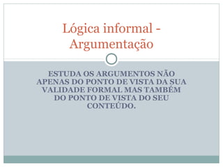 ESTUDA OS ARGUMENTOS NÃO
APENAS DO PONTO DE VISTA DA SUA
VALIDADE FORMAL MAS TAMBÉM
DO PONTO DE VISTA DO SEU
CONTEÚDO.
Lógica informal -
Argumentação
 