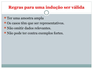 Regras para uma indução ser válida
Ter uma amostra ampla
Os casos têm que ser representativos.
Não omitir dados relevantes.
Não pode ter contra exemplos fortes.
 