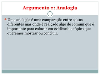 Argumento 2: Analogia
Uma analogia é uma comparação entre coisas
diferentes mas onde é realçado algo de comum que é
importante para colocar em evidência o tópico que
queremos mostrar ou concluir.
 