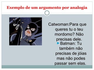 Exemplo de um argumento por analogia
Catwoman:Para queCatwoman:Para que
queres tu o teuqueres tu o teu
mordomo? Nãomordomo? Não
precisas dele.precisas dele.
►Batman: TuBatman: Tu
também nãotambém não
precisas de jóiasprecisas de jóias
mas não podesmas não podes
passar sem elas.passar sem elas.
 
