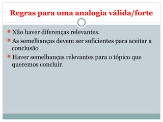 Regras para uma analogia válida/forte
Não haver diferenças relevantes.
As semelhanças devem ser suficientes para aceitar a
conclusão
Haver semelhanças relevantes para o tópico que
queremos concluir.
 