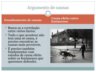 Encadeamento de causas
Causa efeito entre
fenómenos
 Busca-se a correlação
entre vários factos.
 Tudo o que acontece não
tem uma só causa, é
preciso encontrar as
causas mais prováveis.
 É preciso também
fundamentar com
estudos de causa efeito
sobre os fenómenos que
queremos defender.
Argumento de causas
 