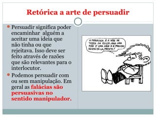 Retórica a arte de persuadir
Persuadir significa poder
encaminhar alguém a
aceitar uma ideia que
não tinha ou que
rejeitava. Isso deve ser
feito através de razões
que são relevantes para o
interlocutor.
Podemos persuadir com
ou sem manipulação. Em
geral as falácias são
persuasivas no
sentido manipulador.
 