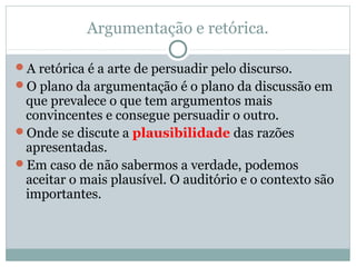 Argumentação e retórica.
A retórica é a arte de persuadir pelo discurso.
O plano da argumentação é o plano da discussão em
que prevalece o que tem argumentos mais
convincentes e consegue persuadir o outro.
Onde se discute a plausibilidade das razões
apresentadas.
Em caso de não sabermos a verdade, podemos
aceitar o mais plausível. O auditório e o contexto são
importantes.
 