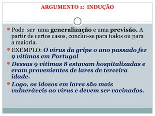 ARGUMENTO 1: INDUÇÃO
Pode ser uma generalização e uma previsão. A
partir de certos casos, conclui-se para todos ou para
a maioria.
EXEMPLO: O vírus da gripe o ano passado fez
9 vítimas em Portugal
Dessas 9 vítimas 8 estavam hospitalizadas e
eram provenientes de lares de terceira
idade.
Logo, os idosos em lares são mais
vulneráveis ao vírus e devem ser vacinados.
 