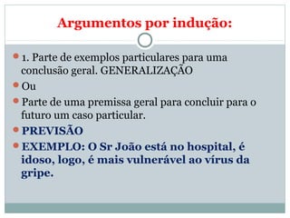 Argumentos por indução:
1. Parte de exemplos particulares para uma
conclusão geral. GENERALIZAÇÃO
Ou
Parte de uma premissa geral para concluir para o
futuro um caso particular.
PREVISÃO
EXEMPLO: O Sr João está no hospital, é
idoso, logo, é mais vulnerável ao vírus da
gripe.
 