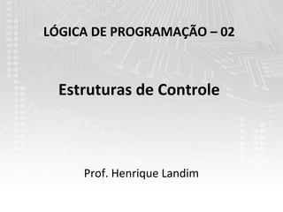 LÓGICA DE PROGRAMAÇÃO – 02



  Estruturas de Controle



     Prof. Henrique Landim
 