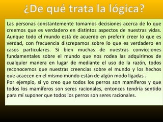 Las personas constantemente tomamos decisiones acerca de lo que
creemos que es verdadero en distintos aspectos de nuestras vidas.
Aunque todo el mundo está de acuerdo en preferir creer lo que es
verdad, con frecuencia discrepamos sobre lo que es verdadero en
casos particulares. Si bien muchas de nuestras convicciones
fundamentales sobre el mundo que nos rodea las adquirimos de
cualquier manera en lugar de mediante el uso de la razón, todos
reconocemos que nuestras creencias sobre el mundo y los hechos
que acaecen en el mismo mundo están de algún modo ligadas .
Por ejemplo, si yo creo que todos los perros son mamíferos y que
todos los mamíferos son seres racionales, entonces tendría sentido
para mí suponer que todos los perros son seres racionales.
Las personas constantemente tomamos decisiones acerca de lo que
creemos que es verdadero en distintos aspectos de nuestras vidas.
Aunque todo el mundo está de acuerdo en preferir creer lo que es
verdad, con frecuencia discrepamos sobre lo que es verdadero en
casos particulares. Si bien muchas de nuestras convicciones
fundamentales sobre el mundo que nos rodea las adquirimos de
cualquier manera en lugar de mediante el uso de la razón, todos
reconocemos que nuestras creencias sobre el mundo y los hechos
que acaecen en el mismo mundo están de algún modo ligadas .
Por ejemplo, si yo creo que todos los perros son mamíferos y que
todos los mamíferos son seres racionales, entonces tendría sentido
para mí suponer que todos los perros son seres racionales.
 
