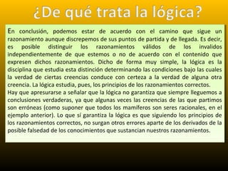 En conclusión, podemos estar de acuerdo con el camino que sigue un
razonamiento aunque discrepemos de sus puntos de partida y de llegada. Es decir,
es posible distinguir los razonamientos válidos de los invalidos
independientemente de que estemos o no de acuerdo con el contenido que
expresen dichos razonamientos. Dicho de forma muy simple, la lógica es la
disciplina que estudia esta distinción determinando las condiciones bajo las cuales
la verdad de ciertas creencias conduce con certeza a la verdad de alguna otra
creencia. La lógica estudia, pues, los principios de los razonamientos correctos.
Hay que apresurarse a señalar que la lógica no garantiza que siempre lleguemos a
conclusiones verdaderas, ya que algunas veces las creencias de las que partimos
son erróneas (como suponer que todos los mamíferos son seres racionales, en el
ejemplo anterior). Lo que sí garantiza la lógica es que siguiendo los principios de
los razonamientos correctos, no surgan otros errores aparte de los derivados de la
posible falsedad de los conocimientos que sustancian nuestros razonamientos.
En conclusión, podemos estar de acuerdo con el camino que sigue un
razonamiento aunque discrepemos de sus puntos de partida y de llegada. Es decir,
es posible distinguir los razonamientos válidos de los invalidos
independientemente de que estemos o no de acuerdo con el contenido que
expresen dichos razonamientos. Dicho de forma muy simple, la lógica es la
disciplina que estudia esta distinción determinando las condiciones bajo las cuales
la verdad de ciertas creencias conduce con certeza a la verdad de alguna otra
creencia. La lógica estudia, pues, los principios de los razonamientos correctos.
Hay que apresurarse a señalar que la lógica no garantiza que siempre lleguemos a
conclusiones verdaderas, ya que algunas veces las creencias de las que partimos
son erróneas (como suponer que todos los mamíferos son seres racionales, en el
ejemplo anterior). Lo que sí garantiza la lógica es que siguiendo los principios de
los razonamientos correctos, no surgan otros errores aparte de los derivados de la
posible falsedad de los conocimientos que sustancian nuestros razonamientos.
 