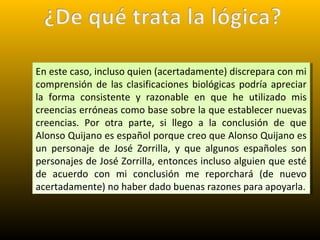 En este caso, incluso quien (acertadamente) discrepara con mi
comprensión de las clasificaciones biológicas podría apreciar
la forma consistente y razonable en que he utilizado mis
creencias erróneas como base sobre la que establecer nuevas
creencias. Por otra parte, si llego a la conclusión de que
Alonso Quijano es español porque creo que Alonso Quijano es
un personaje de José Zorrilla, y que algunos españoles son
personajes de José Zorrilla, entonces incluso alguien que esté
de acuerdo con mi conclusión me reporchará (de nuevo
acertadamente) no haber dado buenas razones para apoyarla.
En este caso, incluso quien (acertadamente) discrepara con mi
comprensión de las clasificaciones biológicas podría apreciar
la forma consistente y razonable en que he utilizado mis
creencias erróneas como base sobre la que establecer nuevas
creencias. Por otra parte, si llego a la conclusión de que
Alonso Quijano es español porque creo que Alonso Quijano es
un personaje de José Zorrilla, y que algunos españoles son
personajes de José Zorrilla, entonces incluso alguien que esté
de acuerdo con mi conclusión me reporchará (de nuevo
acertadamente) no haber dado buenas razones para apoyarla.
 