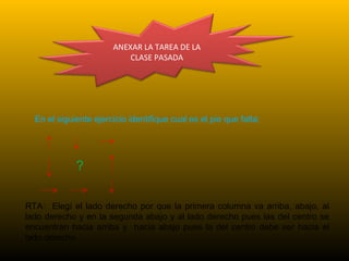 ANEXAR LA TAREA DE LA
CLASE PASADA
En el siguiente ejercicio identifique cual es el pie que falta:
?
RTA: Elegí el lado derecho por que la primera columna va arriba, abajo, al
lado derecho y en la segunda abajo y al lado derecho pues las del centro se
encuentran hacia arriba y hacia abajo pues la del centro debe ser hacia el
lado derecho.
 