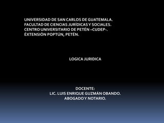 UNIVERSIDAD DE SAN CARLOS DE GUATEMALA.
FACULTAD DE CIENCIAS JURÍDICAS Y SOCIALES.
CENTRO UNIVERSITARIO DE PETÉN –CUDEP-.
ÉXTENSIÓN POPTÚN, PETÉN.




                     LOGICA JURIDICA




                          DOCENTE:
            LIC. LUIS ENRIQUE GUZMÁN OBANDO.
                    ABOGADO Y NOTARIO.
 